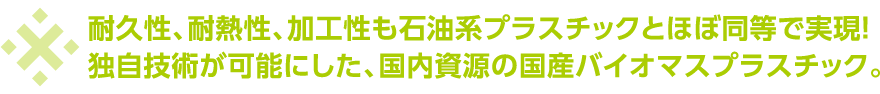 耐久性、耐熱性、加工性も石油系プラスチックとほぼ同等で実現!独自技術が可能にした、国内資源の国産バイオマスプラスチック。